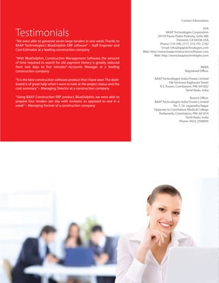 Contact Information

                                                                                                                       USA

Testimonials                                                                                BAAP Technologies Corporation
                                                                                       39159 Paseo Padre Parkway, Suite 306
                                                                                                     Fremont, CA 94538 USA
“We were able to generate seven large tenders in one week. Thanks to
                                                                                         Phone: 510-396-2717, 510-791-2182
BAAP Technologies's BlueDolphin ERP software” – Staff Engineer and
                                                                                          Email: info@baaptechnologies.com
Cost Estimator at a leading construction company
                                                                            Web: http://www.baapconstructionsoftware.com
                                                                                    Web: http://www.baaptechnologies.com
“With BlueDolphin, Construction Management Software, the amount
of time required to search for old payment history is greatly reduced
from two days to five minutes”–Accounts Manager at a leading                                                          INDIA
construction company                                                                                       Registered Office:

“It is the best construction software product that I have seen. The dash-           BAAP Technologies India Private Limited
                                                                                              106 Srinivasa Raghavan Street
board is of great help when I want to look at the project status and the
                                                                                       R.S. Puram, Coimbatore, PIN: 641002
cost summary” – Managing Director at a construction company
                                                                                                           Tamil Nadu, India

“Using BAAP Construction ERP product, BlueDolphin, we were able to                                              Branch Office:
prepare four tenders per day with revisions as opposed to one in a                  BAAP Technologies India Private Limited
week” – Managing Partner of a construction company                                                No. 7, Dr. Jaganatha Nagar
                                                                                    Opposite to Coimbatore Medical College
                                                                                       Peelamedu, Coimbatore, PIN: 641014
                                                                                                            Tamil Nadu, India
                                                                                                      Phone: 0422-2590095
 