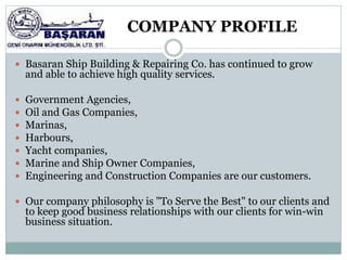 COMPANY PROFILE

 Basaran Ship Building & Repairing Co. has continued to grow
    and able to achieve high quality services.

   Government Agencies,
   Oil and Gas Companies,
   Marinas,
   Harbours,
   Yacht companies,
   Marine and Ship Owner Companies,
   Engineering and Construction Companies are our customers.

 Our company philosophy is "To Serve the Best" to our clients and
    to keep good business relationships with our clients for win-win
    business situation.
 
