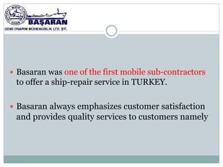  Basaran was one of the first mobile sub-contractors
 to offer a ship-repair service in TURKEY.

 Basaran always emphasizes customer satisfaction
 and provides quality services to customers namely
 