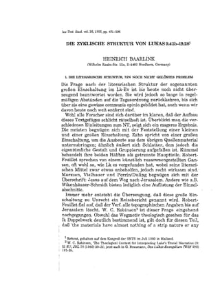 lew Test. Stud. vol. 38,1992, pp. 481-500


  Dill ZY:KLISCHE STRUKTUR VON LUKAS 9.43b-19.281


                            HEINRICH BAARLINK
                 (Wilhelm Raabe-Btl. 52a, D-4A60 Nordhom, Germany)


  L DIE LlTERARlSClIE STRUlITUR, EIN NOCH NICHT GELOSTES PROBLEM.

Die Frage nach der Hterarisehen Struktur der sogenannten
groBen Einsehaltung im Lk-Ev ist bis heute noeh nieht fiber-
zeugend beantwortet worden. Sie wird jedoch so Lange in regel-
miiBigen Abstiinden auf die Tagesordnung zuriickkehren, bis sich
tiber sie eine gewisse communis opinio gebildet hat, aueh wenn wir
davon heute noch weit entfernt sind.
  Wohl aUe Forscher sind sich dariiber im klaren, daB der Aufbau
dieses Textgeffiges schlicht ratselhaft ist. Uberblickt man die ver-
sehiedenen Einleitungen zum NT, zeigt sich eh mageres Ergebnis.
Die meisten begniigen sieh mit der Feststellung einer kleinen
und einer groBen Einschaltung. Zahn spricht von einer groBen
Einschaltung, urn die Ausbeute aus dem iibrig