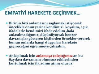 EMPATİYİ HAREKETE GEÇİRMEK…
 Birinin bizi anlamasını sağlamak istiyorsak
öncelikle onun yerine kendimizi koyalım, açık
ifadelerle kendimizi ifade edelim ,hala
anlaşılmadığımızı düşünüyorsak benzer
davranışlar gösteren kişilerden örnekler vererek
bunun onlarda hangi duyguları harekete
geçireceğini öğrenmeye çalışalım.
 Anlaşılmak için anlamaya çalıştığımız an bu
özyıkıcı davranışın olumsuz etkilerinden
kurtulmak için ilk adımı atmış oluruz.
 