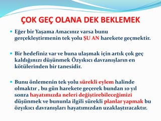 ÇOK GEÇ OLANA DEK BEKLEMEK
 Eğer bir Yaşama Amacınız varsa bunu
gerçekleştirmenin tek yolu ŞU AN harekete geçmektir.
 Bir hedefiniz var ve buna ulaşmak için artık çok geç
kaldığınızı düşünmek Özyıkıcı davranışların en
kötülerinden bir tanesidir.
 Bunu önlemenin tek yolu sürekli eylem halinde
olmaktır , bu gün harekete geçerek bundan 10 yıl
sonra hayatımızda neleri değiştirebileceğimizi
düşünmek ve bununla ilgili sürekli planlar yapmak bu
özyıkıcı davranışları hayatımızdan uzaklaştıracaktır.
 