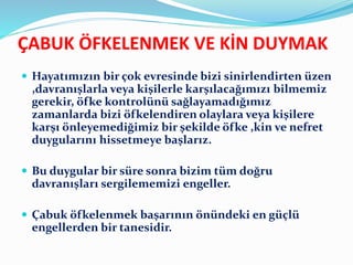 ÇABUK ÖFKELENMEK VE KİN DUYMAK
 Hayatımızın bir çok evresinde bizi sinirlendirten üzen
,davranışlarla veya kişilerle karşılacağımızı bilmemiz
gerekir, öfke kontrolünü sağlayamadığımız
zamanlarda bizi öfkelendiren olaylara veya kişilere
karşı önleyemediğimiz bir şekilde öfke ,kin ve nefret
duygularını hissetmeye başlarız.
 Bu duygular bir süre sonra bizim tüm doğru
davranışları sergilememizi engeller.
 Çabuk öfkelenmek başarının önündeki en güçlü
engellerden bir tanesidir.
 