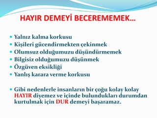 HAYIR DEMEYİ BECEREMEMEK…
 Yalnız kalma korkusu
 Kişileri gücendirmekten çekinmek
 Olumsuz olduğumuzu düşündürmemek
 Bilgisiz olduğumuzu düşünmek
 Özgüven eksikliği
 Yanlış karara verme korkusu
 Gibi nedenlerle insanların bir çoğu kolay kolay
HAYIR diyemez ve içinde bulundukları durumdan
kurtulmak için DUR demeyi başaramaz.
 