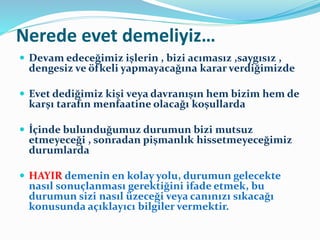 Nerede evet demeliyiz…
 Devam edeceğimiz işlerin , bizi acımasız ,saygısız ,
dengesiz ve öfkeli yapmayacağına karar verdiğimizde
 Evet dediğimiz kişi veya davranışın hem bizim hem de
karşı tarafın menfaatine olacağı koşullarda
 İçinde bulunduğumuz durumun bizi mutsuz
etmeyeceği , sonradan pişmanlık hissetmeyeceğimiz
durumlarda
 HAYIR demenin en kolay yolu, durumun gelecekte
nasıl sonuçlanması gerektiğini ifade etmek, bu
durumun sizi nasıl üzeceği veya canınızı sıkacağı
konusunda açıklayıcı bilgiler vermektir.
 