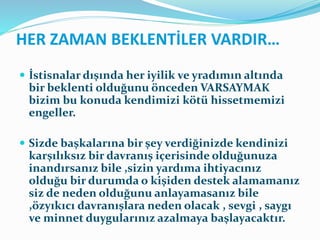 HER ZAMAN BEKLENTİLER VARDIR…
 İstisnalar dışında her iyilik ve yradımın altında
bir beklenti olduğunu önceden VARSAYMAK
bizim bu konuda kendimizi kötü hissetmemizi
engeller.
 Sizde başkalarına bir şey verdiğinizde kendinizi
karşılıksız bir davranış içerisinde olduğunuza
inandırsanız bile ,sizin yardıma ihtiyacınız
olduğu bir durumda o kişiden destek alamamanız
siz de neden olduğunu anlayamasanız bile
,özyıkıcı davranışlara neden olacak , sevgi , saygı
ve minnet duygularınız azalmaya başlayacaktır.
 