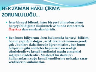 HER ZAMAN HAKLI ÇIKMA
ZORUNLULUĞU…
 İster bir şeyi bilerek ,ister bir şeyi bilmeden olsun
herşeyi bildiğiniz düşünmek ve bunda ısrar etmek
Özyıkıcı davranışlardan biridir.
 Ben bunu biliyorum , ben bu konuda her şeyi bilirim,
benim yaptığım doğru , artık tekrar etmemem gerek
yok , bunları daha öncede öğrenmiştim , ben bunu
biliyorum gibi cümleler hepimizin en sevdiği
cümlelerdir ve kendi kendimizi mutlu etmemizi
sağlayan ifadelerdir . Maalesef bu ifadeleri
kullananların çoğu kendi kendilerine ne kadar zarar
verdiklerini anlamazlar.
 