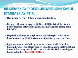BİLMEMEK AYIP DEĞİL,BİLMEDİĞİNİ KABUL
ETMEMEK AYIPTIR…
 Hiç kimse her şeyi bilmek zorunda değildir.
 Bir şeyi bilmemek ayıp değildir , bildiğimizi iddia etmek ve
bilmediğimiz ortaya çıktığında yaşayacağımız utanç daha
kötüdür.
 Hep haklı olduğunu düşünmek başkalarıyla iyi ilişkiler
kurmanızı ve sağlıklı tartışmalar içerisine girmenizi önler.
 Eğer her zaman siz haklıysanız karşınızdfaki kişiler hep
haksızdır , bu insanların sizden uzaklaşmasını sağlayacak en
önemli davranış bozukluklarından biridir. Haksız olduğunu
kabul eden kişi TAKDİR GÖRÜR.
 