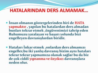 HATALARINDAN DERS ALMAMAK…
 İnsan olmanın göstergelerinden biri de HATA
yapmaktır , yapılan bu hatalardan ders almadan
bunları tekrar etmek ,özgüvenimizi tahrip eden
Ruhumuzu yaralayan ve başarı yolunda bizi
engelleyen davranışlardan biridir.
 Hataları İnkar etmek ,onlardan ders almamızı
engeller,bu iki yanlış davranış bizim aynı hataları
tekrar tekrar yapmamıza olanak sağlar bu da biz
de çok ciddi yıpranma ve özyıkıcı davranışlara
neden olur.
 