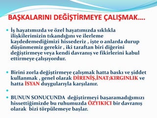 BAŞKALARINI DEĞİŞTİRMEYE ÇALIŞMAK….
 İş hayatımızda ve özel hayatımızda sıklıkla
ilişkilerimizin tıkandığını ve ilerleme
kaydedemediğimizi hissederiz , işte o anlarda durup
düşünmemiz gerekir , iki taraftan biri diğerini
değiştirmeye veya kendi davranış ve fikirlerini kabul
ettirmeye çalışıyordur.
 Birini zorla değiştirmeye çalışmak hatta baskı ve şiddet
kullanmak , genel olarak DİRENİŞ,İNAT;KIRGINLIK ve
hatta İSYAN duygularıyla karşılanır.

 BUNUN SONUCUNDA değiştirmeyi başaramadığımızı
hissettiğimizde bu ruhumuzda ÖZYIKICI bir davranış
olarak bizi törpülemeye başlar.
 