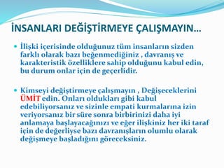 İNSANLARI DEĞİŞTİRMEYE ÇALIŞMAYIN…
 İlişki içerisinde olduğunuz tüm insanların sizden
farklı olarak bazı beğenmediğiniz , davranış ve
karakteristik özelliklere sahip olduğunu kabul edin,
bu durum onlar için de geçerlidir.
 Kimseyi değiştirmeye çalışmayın , Değişeceklerini
ÜMİT edin. Onları oldukları gibi kabul
edebiliyorsanız ve sizinle empati kurmalarına izin
veriyorsanız bir süre sonra birbirinizi daha iyi
anlamaya başlayacağınızı ve eğer ilişkiniz her iki taraf
için de değerliyse bazı davranışların olumlu olarak
değişmeye başladığını göreceksiniz.
 