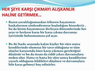 HER ŞEYE KARŞI ÇIKMAYI ALIŞKANLIK
HALİNE GETİRMEK…
 Bazen çocukluğumuzdan itibaren hayatımızı
başkalarının yönlendirmeye başladığını hissederiz ,
bu da bizim hayatımızın ilerleyen dönemlerinde her
şeye ve herkese karşı bir karşı çıkma davranışı
içerisinde bulunmamıza yol açar.
 Bu iki baskı arasında kalan kişiler bir süre sonra
kendilerinde olumsuz bir tavır olduğuna ve tüm
olaylar karşısında önce karşı çıkması gerektiğini
düşünür ve bu da insan da ciddi yıkıcı davranışlara
neden olur. Hatta ve hatta bir süre sonra kendilerine
yararlı olduğunu bildikleri düşünce ve davranışlara
bile karşı gelmeyi huy edinirler.
 