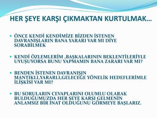 HER ŞEYE KARŞI ÇIKMAKTAN KURTULMAK…
 ÖNCE KENDİ KENDİMİZE BİZDEN İSTENEN
DAVRANIŞLARIN BANA YARARI VAR MI DİYE
SORABİLMEK
 KENDİ ÖZLEMLERİM ,BAŞKALARININ BEKLENTİLERİYLE
UYUŞUYORSA BUNU YAPMAMIN BANA ZARARI VAR MI?
 BENDEN İSTENEN DAVRANIŞIN
MANTIKLI,YARARLI,GELECEĞE YÖNELİK HEDEFLERİMLE
İLİŞKİSİ VAR MI?
 BU SORULARIN CEVAPLARINI OLUMLU OLARAK
BULDUĞUMUZDA HER ŞEYE KARŞI GELMENİN
ANLAMSIZ BİR İNAT OLDUĞUNU GÖRMEYE BAŞLARIZ.
 