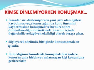 KİMSE DİNLEMİYORKEN KONUŞMAK…
 İnsanlar sizi dinlemiyorken yani ,size olan ilgileri
kaybolmuş veya konuştuğunuz konu önemini
kaybetmişken konuşmak ve bir süre sonra
dinlenilmediğini hissettmek , insanın içinde
değersizlik ve özgüven eksikliği olarak ortaya çıkar.
 Söyleyecek sözümüz bittiğinde konuşmamak en
iyisidir.
 Bilmediğimiz konularda konuşmak bizi sadece
konuşan ama hiçbir şey anlatmayan kişi konumuna
getirecektir.
 