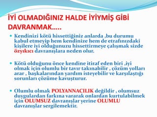 İYİ OLMADIĞINIZ HALDE İYİYMİŞ GİBİ
DAVRANMAK…..
 Kendinizi kötü hissettiğiniz anlarda ,bu durumu
kabul etmeyip hem kendinize hem de etrafınızdaki
kişilere iyi olduğunuzu hissettirmeye çalışmak sizde
özyıkıcı davranışlara neden olur.
 Kötü olduğunu önce kendine itiraf eden biri ,iyi
olmak için olumlu bir tavır takınabilir , çözüm yolları
arar , başkalarından yardım isteyebilir ve karşılaştığı
sorunları çözüme kavuşturur.
 Olumlu olmak POLYANNACILIK değildir , olumsuz
duygulardan farkına vararak onlardan kurtulabilmek
için OLUMSUZ davranışlar yerine OLUMLU
davranışlar sergilemektir.
 