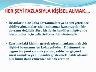 HER ŞEYİ FAZLASIYLA KİŞİSEL ALMAK….
 İnsanların size kaba davranmaları ya da sizi yeterince
ciddiye almamaları sizin şahsınıza karşı yapılan bir
davranış değildir .Bu o kişilerin kendilerini güvende
hissetmeleri için geliştirdikleri bir yöntemdir.
 Karşınızdaki kişinin gerçek niyetini anlamamak ,bir
ilişkiyi bozmanın en kolay yoludur . Düşünmek ve
uygun bir yanıt vermek yerine , saldırıya geçmek ,
surat asmak veya alınganlık göstermek haklı olsanız
bile bunu ifade etmenize olanak vermez .
 
