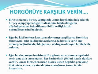 HORGÖRÜYE KARŞILIK VERİN….
 Biri sizi üzecek bir şey yaptığında ,onun hareketini hak edecek
bir şey yapıp yapmadığınızı düşünün, haklı olduğunu
düşünüyorsanız özür dilemeyi bilin ve ilişkinizin
normalleşmesini bekleyin.
 Eğer bu kişi herkese karşı aynı davranışı sergiliyorsa üzerinize
alınmayın , ama saldırgan tavırlarına da karşılık verin sizi
ezemeyeceğini haklı olduğunuzu saldırgan olmayan bir ifade ile
anlatın.
 Eğer bu davranışın içerisinde Hor görme varsa anında tepkinizi
verin ama asla tartışmayın, her kesin eksik yönleri hatalı alanları
vardır , kimse kimseden insan olarak üstün değildir, gerekirse
ilişkinizin sona ermesini de göze alacağınızı kasrşı tarafa
hissettirin.
 