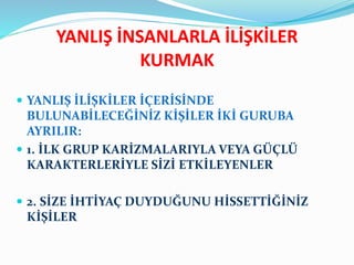 YANLIŞ İNSANLARLA İLİŞKİLER
KURMAK
 YANLIŞ İLİŞKİLER İÇERİSİNDE
BULUNABİLECEĞİNİZ KİŞİLER İKİ GURUBA
AYRILIR:
 1. İLK GRUP KARİZMALARIYLA VEYA GÜÇLÜ
KARAKTERLERİYLE SİZİ ETKİLEYENLER
 2. SİZE İHTİYAÇ DUYDUĞUNU HİSSETTİĞİNİZ
KİŞİLER
 