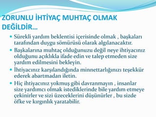 ZORUNLU İHTİYAÇ MUHTAÇ OLMAK
DEĞİLDİR…
 Sürekli yardım beklentisi içerisinde olmak , başkaları
tarafından duygu sömürüsü olarak algılanacaktır.
 Başkalarına muhtaç olduğunuzu değil neye ihtiyacınız
olduğunu açıklıkla ifade edin ve talep etmeden size
yardım edilmesini bekleyin.
 İhtiyacınız karşılandığında minnettarlığınızı teşekkür
ederek abartmadan iletin.
 Hiç ihtiyacınız yokmuş gibi davranmayın , insanlar
size yardımcı olmak istediklerinde bile yardım etmeye
çekinirler ve sizi üzeceklerini düşünürler , bu sizde
öfke ve kırgınlık yaratabilir.
 