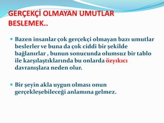 GERÇEKÇİ OLMAYAN UMUTLAR
BESLEMEK..
 Bazen insanlar çok gerçekçi olmayan bazı umutlar
beslerler ve buna da çok ciddi bir şekilde
bağlanırlar , bunun sonucunda olumsuz bir tablo
ile karşılaştıklarında bu onlarda özyıkıcı
davranışlara neden olur.
 Bir şeyin akla uygun olması onun
gerçekleşebileceği anlamına gelmez.
 