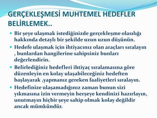 GERÇEKLEŞMESİ MUHTEMEL HEDEFLER
BELİRLEMEK..
 Bir şeye ulaşmak istediğinizde gerçekleşme olasılığı
hakkında detaylı bir şekilde uzun uzun düşünün.
 Hedefe ulaşmak için ihtiyacınız olan araçları sıralayın
, bunlardan hangilerine sahipsiniz bunları
değerlendirin.
 Belirlediğiniz hedefleri ihtiyaç sıralamasına göre
düzenleyin en kolay ulaşabileceğiniz hedeften
başlayarak ,yapmanız gereken faaliyetleri sıralayın.
 Hedefinize ulaşamadığınız zaman bunun sizi
yıkmasına izin vermeyin herşeye kendinizi hazırlayın,
unutmayın hiçbir şeye sahip olmak kolay değildir
ancak mümkündür.
 