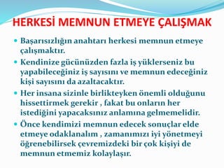 HERKESİ MEMNUN ETMEYE ÇALIŞMAK
 Başarısızlığın anahtarı herkesi memnun etmeye
çalışmaktır.
 Kendinize gücünüzden fazla iş yüklerseniz bu
yapabileceğiniz iş sayısını ve memnun edeceğiniz
kişi sayısını da azaltacaktır.
 Her insana sizinle birlikteyken önemli olduğunu
hissettirmek gerekir , fakat bu onların her
istediğini yapacaksınız anlamına gelmemelidir.
 Önce kendimizi memnun edecek sonuçlar elde
etmeye odaklanalım , zamanımızı iyi yönetmeyi
öğrenebilirsek çevremizdeki bir çok kişiyi de
memnun etmemiz kolaylaşır.
 
