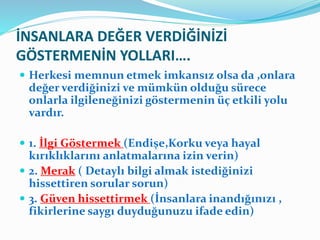 İNSANLARA DEĞER VERDİĞİNİZİ
GÖSTERMENİN YOLLARI….
 Herkesi memnun etmek imkansız olsa da ,onlara
değer verdiğinizi ve mümkün olduğu sürece
onlarla ilgileneğinizi göstermenin üç etkili yolu
vardır.
 1. İlgi Göstermek (Endişe,Korku veya hayal
kırıklıklarını anlatmalarına izin verin)
 2. Merak ( Detaylı bilgi almak istediğinizi
hissettiren sorular sorun)
 3. Güven hissettirmek (İnsanlara inandığınızı ,
fikirlerine saygı duyduğunuzu ifade edin)
 