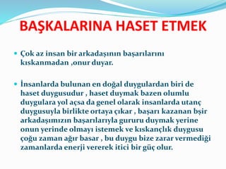 BAŞKALARINA HASET ETMEK
 Çok az insan bir arkadaşının başarılarını
kıskanmadan ,onur duyar.
 İnsanlarda bulunan en doğal duygulardan biri de
haset duygusudur , haset duymak bazen olumlu
duygulara yol açsa da genel olarak insanlarda utanç
duygusuyla birlikte ortaya çıkar , başarı kazanan bşir
arkadaşımızın başarılarıyla gururu duymak yerine
onun yerinde olmayı istemek ve kıskançlık duygusu
çoğu zaman ağır basar , bu duygu bize zarar vermediği
zamanlarda enerji vererek itici bir güç olur.
 