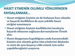 HASET ETMENİN OLUMLU YÖNLERİNDEN
FAYDALANMAK…
 Haset ettiğiniz kişinin siz de bulunan bazı olumlu
ve başarılı özelliklere de aynı şekilde haset
ettiğini unutmayın
 Haset ettiğiniz kişinin özelliklerini inceleyin
başarılı olmasını sağlayan davranışlarını Örnek
alın.
 Haset duygusuna kapıldığınız anda karşınızdaki
kişinin size olumlu gelen tüm yönlerini düşünün
ve sizin de aynı başarıyı elde etmek için neler
yapabileceğinizi araştırın.
 