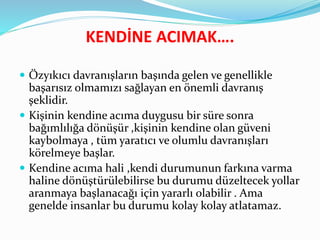KENDİNE ACIMAK….
 Özyıkıcı davranışların başında gelen ve genellikle
başarısız olmamızı sağlayan en önemli davranış
şeklidir.
 Kişinin kendine acıma duygusu bir süre sonra
bağımlılığa dönüşür ,kişinin kendine olan güveni
kaybolmaya , tüm yaratıcı ve olumlu davranışları
körelmeye başlar.
 Kendine acıma hali ,kendi durumunun farkına varma
haline dönüştürülebilirse bu durumu düzeltecek yollar
aranmaya başlanacağı için yararlı olabilir . Ama
genelde insanlar bu durumu kolay kolay atlatamaz.
 