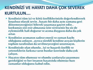 KENDİNİZİ VE HAYATI DAHA ÇOK SEVEREK
KURTULUN….
 Kendinizi tüm iyi ve kötü özelliklerinizle değerlendirerek
koşulsuz olarak sevin , hayatı bir daha aynı zamana geri
dönemeyeceğinizi bilerek yaşamaya gayret edin ,
korkunun sizi esir almasına izin verirseniz bu siz de
eylemsizlik hali doğurur ve acıma duygusu daha da çok
artar.
 Kendinize acımanın sadece enerji ve zaman kaybı
olduğunu anlayın , ayrıca sürekli kendine acıyan kişilerin
toplum tarafından da sevilmeyeceğini unutmayın.
 Kendinizde olan olumlu , iyi ve başarılı özellik ve
yeteneklerin farkına varın bunlar üzerinde daha çok
çalışın.
 Hayatın tüm olumsuz ve olumlu yanlarıyla yaşanması
gerektiğini ve her insanın hayatında olumsuz bazı
zamanlar olduğunu kabul edin.
 