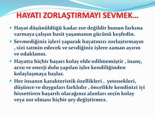 HAYATI ZORLAŞTIRMAYI SEVMEK…
 Hayat düşünüldüğü kadar zor değildir bunun farkına
varmaya çalışın basit yaşamanın gücünü keşfedin.
 Sevmediğiniz işleri yaparak hayatınızı zorlaştırmayın
, sizi tatmin edecek ve sevdiğiniz işlere zaman ayırın
ve odaklanın.
 Hayatta hiçbir başarı kolay elde edilmemiştir , inanç,
arzu ve enerji dolu yapılan işler kendiliğinden
kolaylaşmaya başlar.
 Her insanın karakteristik özellikleri , yetenekleri,
düşünce ve duyguları farklıdır , öncelikle kendinizi iyi
hissettiren başarılı olacağınız alanları seçin kolay
veya zor olması hiçbir şey değiştirmez.
 