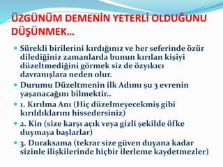 ÜZGÜNÜM DEMENİN YETERLİ OLDUĞUNU
DÜŞÜNMEK…
 Sürekli birilerini kırdığınız ve her seferinde özür
dilediğiniz zamanlarda bunun kırılan kişiyi
düzeltmediğini görmek siz de özyıkıcı
davranışlara neden olur.
 Durumu Düzeltmenin ilk Adımı şu 3 evrenin
yaşanacağını bilmektir..
 1. Kırılma Anı (Hiç düzelmeyecekmiş gibi
kırıldıklarını hissedersiniz)
 2. Kin (size karşı açık veya gizli şekilde öfke
duymaya başlarlar)
 3. Duraksama (tekrar size güven duyana kadar
sizinle ilişkilerinde hiçbir ilerleme kaydetmezler)
 