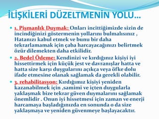 İLİŞKİLERİ DÜZELTMENİN YOLU…
 1. Pişmanlık Duymak: Onları incittiğimizde sizin de
incindiğinizi göstermenin yollarını bulmalısınız ,
Hatanızı kabul etmek ve bunu bir daha
tekrarlamamak için çaba harcayacağınızı belirtmek
özür dilemekten daha etkilidir.
 2. Bedel Ödeme: Kendinizi ve kırdığınız kişiyi iyi
hissettirmek için küçük jest ve davranışlar hatta ve
hatta size karşı duygularını açıkça veya öfke dolu
ifade etmesine olanak sağlamak da gerekli olabilir.
 3. rehabilitasyon: Kırdığımız kişiyi yeniden
kazanabilmek için ,samimi ve içten duygularla
yaklaşmak bize tekrar güven duymalarını sağlamak
önemlidir . Onun iyi hissetmesi için zaman ve enerji
harcamaya başladığınızda en sonunda o da size
yaklaşmaya ve yeniden güvenmeye başlayacaktır.
 