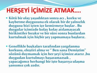 HERŞEYİ İÇİMİZE ATMAK….
 Kötü bir olay yaşadıktan sonra acı , korku ve
kaybetme duygusuna ek olarak bir de yalnızlık
duygusu bizi içten içe kemirmeye başlar . Bu
duygular içimizde kolay kolay atılamayacak
birikintiler bırakır ve bir süre sonra bunlardan
kurtulmak için hiçbir şey yapmamaya başlarız.
 Genellikle başkaları tarafından yargılanma
korkusu, eleştiri alma ve ‘’ Ben sana Demiştim’’
sözünü duymamak için her şeyi içimize atarız ,bu
duygudan kurtulmayı başaramazsak ,
yapacağımız herhangi bir işte başarıya ulaşma
şansımız çok azdır.
 