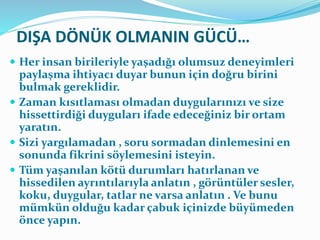 DIŞA DÖNÜK OLMANIN GÜCÜ…
 Her insan birileriyle yaşadığı olumsuz deneyimleri
paylaşma ihtiyacı duyar bunun için doğru birini
bulmak gereklidir.
 Zaman kısıtlaması olmadan duygularınızı ve size
hissettirdiği duyguları ifade edeceğiniz bir ortam
yaratın.
 Sizi yargılamadan , soru sormadan dinlemesini en
sonunda fikrini söylemesini isteyin.
 Tüm yaşanılan kötü durumları hatırlanan ve
hissedilen ayrıntılarıyla anlatın , görüntüler sesler,
koku, duygular, tatlar ne varsa anlatın . Ve bunu
mümkün olduğu kadar çabuk içinizde büyümeden
önce yapın.
 