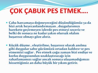 ÇOK ÇABUK PES ETMEK….
 Çaba harcamaya değmeyeceğini düşündüğümüz ya da
bizi artık heyecanlandırmayan , duygularımızı
harekete geçirmeyen işlerde pes etmeyi seçeriz ve
belki de sonuca ne kadar yakın olursak olalım
başarısız olmayı göze alırız.
 Küçük düşme , eleştirilme, başarısız olarak anılma
gibi duygular sabır gücümüzü ortadan kaldırır ve pes
etmemizi sağlar . Pes etmek çoğu zaman bizi endişe ve
korku duygusundan uzaklaştıracağı için
rahatlamamızı sağlar ancak sonuca ulaşamadığımızı
hissettiğimiz an daha büyük bir yıkım getirir.
 