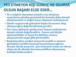 PES ETMEYEN KİŞİ SONUÇ NE OLURSA
OLSUN BAŞARI ELDE EDER…
 Pes ettiğiniz durumun olumlu veya olumsuz
sonuçlarını gözden geçirmek bu konuda daha detaylı
düşünmemizi ve doğru karar almamızı kolaylaştırır.
 Şimdi vazgeçersek gelecekte başka fırsatımız olup
olmayacağını değerlendirmek gerekir.
 Pes etme eğilimine girdiyseniz bunun nedenlerini
detaylı olarak değerlendirin , bazen çok küçük
olumsuzluklar ve hayal kırıklıkları sonuca
ulaşmamızda engel gibi görünebilir.
 Başkalarından yardım isteyerek maddi ve manevi
gücünüzü yeniden kazanıp kazanamayacağınızı
detaylı olarak araştırın , pes etmemek sonuç ne olursa
olsun siz de olumlu davranış şekilleri oluşmasına
katkıda bulunacaktır.
 