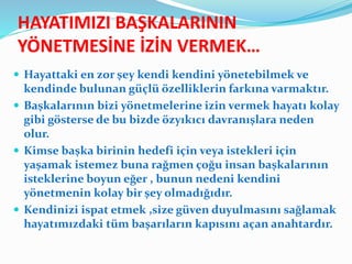HAYATIMIZI BAŞKALARININ
YÖNETMESİNE İZİN VERMEK…
 Hayattaki en zor şey kendi kendini yönetebilmek ve
kendinde bulunan güçlü özelliklerin farkına varmaktır.
 Başkalarının bizi yönetmelerine izin vermek hayatı kolay
gibi gösterse de bu bizde özyıkıcı davranışlara neden
olur.
 Kimse başka birinin hedefi için veya istekleri için
yaşamak istemez buna rağmen çoğu insan başkalarının
isteklerine boyun eğer , bunun nedeni kendini
yönetmenin kolay bir şey olmadığıdır.
 Kendinizi ispat etmek ,size güven duyulmasını sağlamak
hayatımızdaki tüm başarıların kapısını açan anahtardır.
 