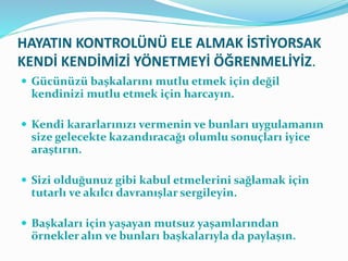 HAYATIN KONTROLÜNÜ ELE ALMAK İSTİYORSAK
KENDİ KENDİMİZİ YÖNETMEYİ ÖĞRENMELİYİZ.
 Gücünüzü başkalarını mutlu etmek için değil
kendinizi mutlu etmek için harcayın.
 Kendi kararlarınızı vermenin ve bunları uygulamanın
size gelecekte kazandıracağı olumlu sonuçları iyice
araştırın.
 Sizi olduğunuz gibi kabul etmelerini sağlamak için
tutarlı ve akılcı davranışlar sergileyin.
 Başkaları için yaşayan mutsuz yaşamlarından
örnekler alın ve bunları başkalarıyla da paylaşın.
 