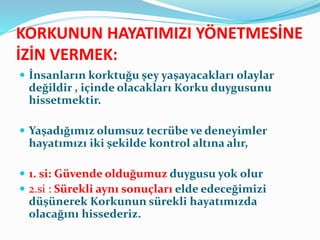 KORKUNUN HAYATIMIZI YÖNETMESİNE
İZİN VERMEK:
 İnsanların korktuğu şey yaşayacakları olaylar
değildir , içinde olacakları Korku duygusunu
hissetmektir.
 Yaşadığımız olumsuz tecrübe ve deneyimler
hayatımızı iki şekilde kontrol altına alır,
 1. si: Güvende olduğumuz duygusu yok olur
 2.si : Sürekli aynı sonuçları elde edeceğimizi
düşünerek Korkunun sürekli hayatımızda
olacağını hissederiz.
 