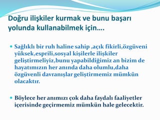 Doğru ilişkiler kurmak ve bunu başarı
yolunda kullanabilmek için….
 Sağlıklı bir ruh haline sahip ,açık fikirli,özgüveni
yüksek,esprili,sosyal kişilerle ilişkiler
geliştirmeliyiz,bunu yapabildiğimiz an bizim de
hayatımızın her anında daha olumlu,daha
özgüvenli davranışlar geliştirmemiz mümkün
olacaktır.
 Böylece her anımızı çok daha faydalı faaliyetler
içerisinde geçirmemiz mümkün hale gelecektir.
 
