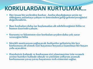KORKULARDAN KURTULMAK…
 Her insan bir şeylerden korkar , korku duyduğunuz şeyin ne
olduğunu anlamaya çalışın ve üstesinden gelip gelemeyeceğinizi
değerlendirin.
 Bazı korkuları daha işe başlamadan alt edebileceğinizi bilin ve
bunun üzerinde çalışın.
 Kuruntu ve Sıkıntının size korkulan şeyden daha çok zarar
vereceğini bilin
 Sürekli motivasyon sağlayacak faaliyetler geliştirin,bir kez
korkunuzu alt etmek size hayatınız boyunca inanılmaz bir başarı
yolu açacaktır.
 Hareketsiz kalmak ve korkunun sizi yönetmesine izin vermek
yerine hareket halinde olmak ve çmözüm yollarını aramak
korkunuzun yavaş yavaş hayatınızı terk etmesini sağlar.
 