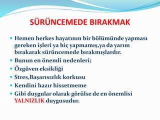 SÜRÜNCEMEDE BIRAKMAK
 Hemen herkes hayatının bir bölümünde yapması
gereken işleri ya hiç yapmamış,ya da yarım
bırakarak sürüncemede bırakmışlardır.
 Bunun en önemli nedenleri;
 Özgüven eksikliği
 Stres,Başarısızlık korkusu
 Kendini hazır hissetmeme
 Gibi duygular olarak görülse de en önemlisi
YALNIZLIK duygusudur.
 