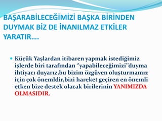 BAŞARABİLECEĞİMİZİ BAŞKA BİRİNDEN
DUYMAK BİZ DE İNANILMAZ ETKİLER
YARATIR….
 Küçük Yaşlardan itibaren yapmak istediğimiz
işlerde biri tarafından ‘’yapabileceğimizi’’duyma
ihtiyacı duyarız,bu bizim özgüven oluşturmamız
için çok önemldir,bizi hareket geçiren en önemli
etken bize destek olacak birilerinin YANIMIZDA
OLMASIDIR.
 