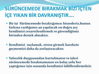 SÜRÜNCEMEDE BIRAKMAK BİZİ İÇTEN
İÇE YIKAN BİR DAVRANIŞTIR….
 Bir işi Sürüncemede bıraktığımızı hissederiz,bunun
farkına vardığımız an yapılacak en doğru şey
kendimizi cesaretlendirmek ve güvendiğimiz
birinden destek almaktır.
 Kendimizi suçlamak, strese girmek harekete
geçmemizi daha da zorlaştıracaktır.
 Yalnızlık duygusundan kurtulmanın ve işleri
sürüncemede bırakmamanın en kolay yolu her
yaptığımız işin sonunda kendimizi ödüllendirmektir.
 