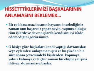 HİSSETTTİKLERİMİZİ BAŞKALARININ
ANLAMASINI BEKLEMEK…
 Bir çok başarısız insanın hayatını incelediğiniz
zaman onu başarısız yapan şeyin, yapmış olduğu
tüm işlerde ve davranışlarda kendisini iyi ifade
edemediğini görürsünüz.
 O kişiye göre başkaları kendi yaptığı davranışları
veya eylemleri anlayamamıştır ve bu yüzden bir
süre sonra çevresindeki kişilerden kopmaya,
yalnız kalmaya ve hiçbir zaman bir ekiple çalışma
ihtiyacı duymamaya başlar.
 