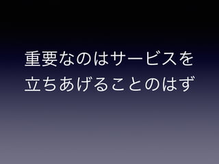 重要なのはサービスを 
立ちあげることのはず 
 
