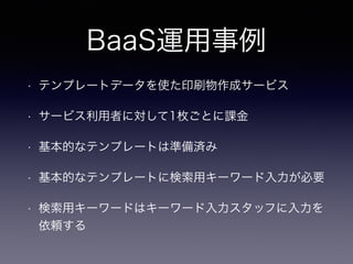BaaS運用事例 
• テンプレートデータを使た印刷物作成サービス 
• サービス利用者に対して1枚ごとに課金 
• 基本的なテンプレートは準備済み 
• 基本的なテンプレートに検索用キーワード入力が必要 
• 検索用キーワードはキーワード入力スタッフに入力を 
依頼する 
 