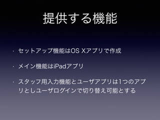 提供する機能 
• セットアップ機能はOS Xアプリで作成 
• メイン機能はiPadアプリ 
• スタッフ用入力機能とユーザアプリは1つのアプ 
リとしユーザログインで切り替え可能とする 
 